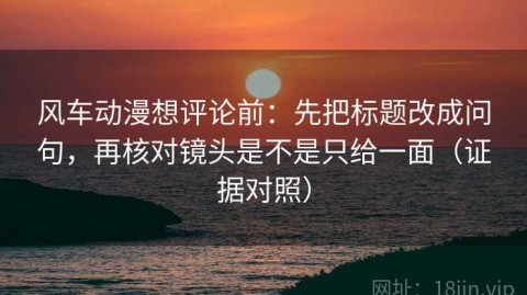 风车动漫想评论前：先把标题改成问句，再核对镜头是不是只给一面（证据对照）