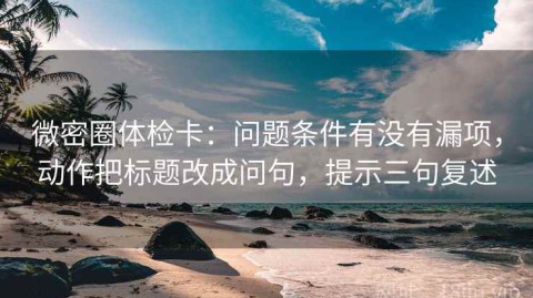 微密圈体检卡：问题条件有没有漏项，动作把标题改成问句，提示三句复述