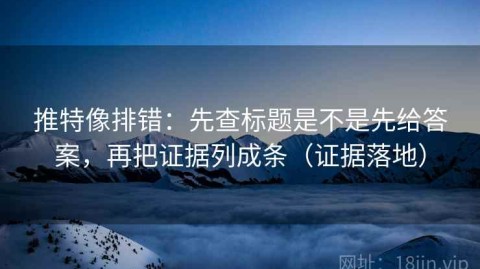 推特像排错：先查标题是不是先给答案，再把证据列成条（证据落地）