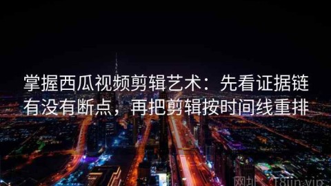 掌握西瓜视频剪辑艺术：先看证据链有没有断点，再把剪辑按时间线重排