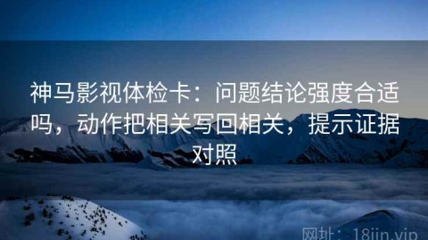 神马影视体检卡：问题结论强度合适吗，动作把相关写回相关，提示证据对照