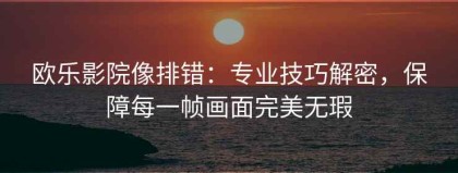 欧乐影院像排错：专业技巧解密，保障每一帧画面完美无瑕