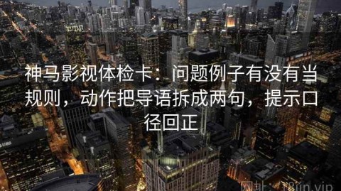 神马影视体检卡：问题例子有没有当规则，动作把导语拆成两句，提示口径回正