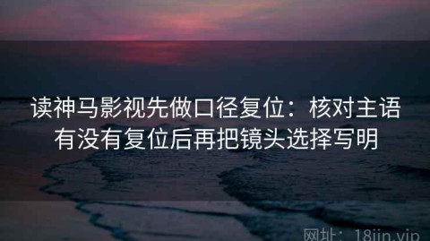 读神马影视先做口径复位：核对主语有没有复位后再把镜头选择写明