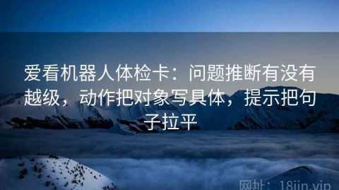 爱看机器人体检卡：问题推断有没有越级，动作把对象写具体，提示把句子拉平