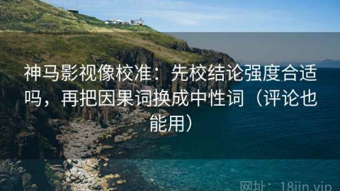 神马影视像校准：先校结论强度合适吗，再把因果词换成中性词（评论也能用）