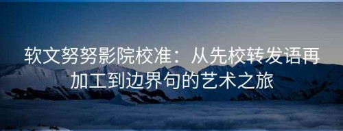 软文努努影院校准：从先校转发语再加工到边界句的艺术之旅