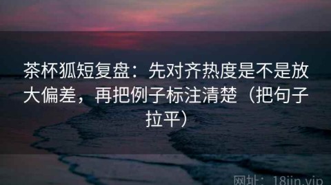 茶杯狐短复盘：先对齐热度是不是放大偏差，再把例子标注清楚（把句子拉平）