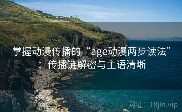 掌握动漫传播的“age动漫两步读法”：传播链解密与主语清晰