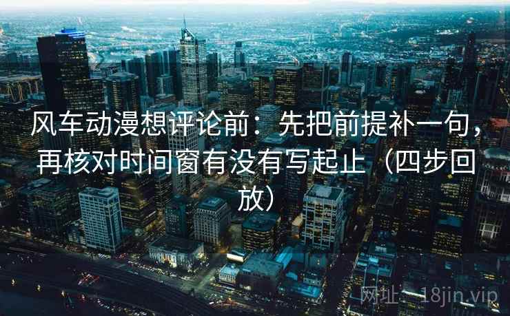 风车动漫想评论前:先把前提补一句,再核对时间窗有没有写起止(四步回放) 风车动漫想评论前:先把前提补一句,再核对时间窗有没有写起止(四步回放)