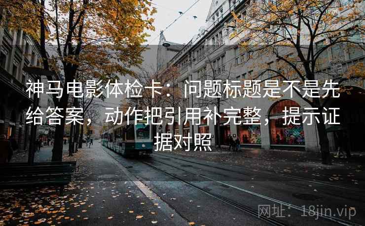 神马电影体检卡:问题标题是不是先给答案,动作把引用补完整,提示证据对照 神马电影体检卡:问题标题是不是先给答案,动作把引用补完整,提示证据对照