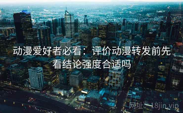 动漫爱好者必看:评价动漫转发前先看结论强度合适吗 动漫爱好者必看:评价动漫转发前先看结论强度合适吗