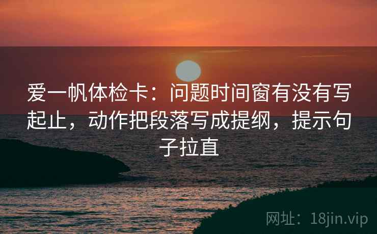 爱一帆体检卡：问题时间窗有没有写起止，动作把段落写成提纲，提示句子拉直