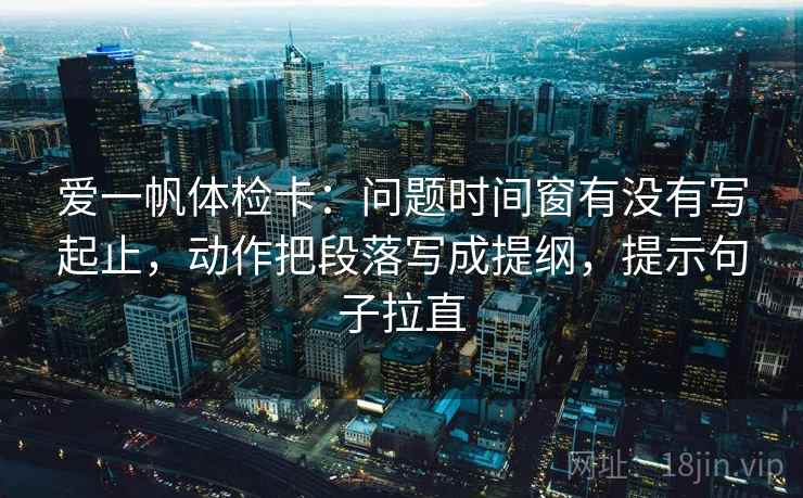 爱一帆体检卡：问题时间窗有没有写起止，动作把段落写成提纲，提示句子拉直