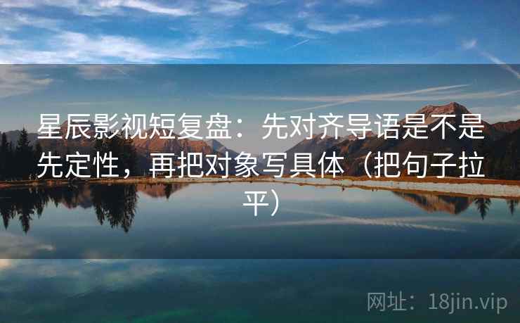 星辰影视短复盘：先对齐导语是不是先定性，再把对象写具体（把句子拉平）