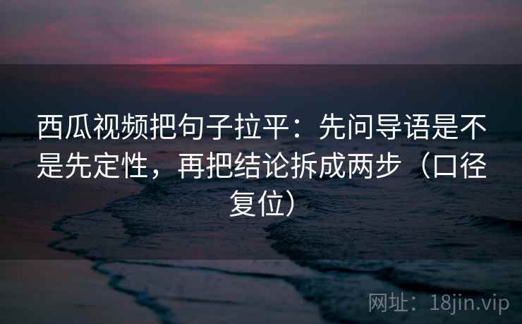 西瓜视频把句子拉平：先问导语是不是先定性，再把结论拆成两步（口径复位）