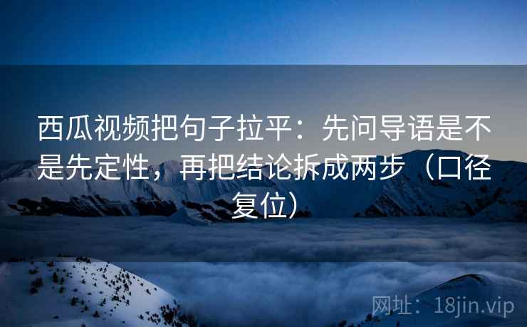 西瓜视频把句子拉平：先问导语是不是先定性，再把结论拆成两步（口径复位）