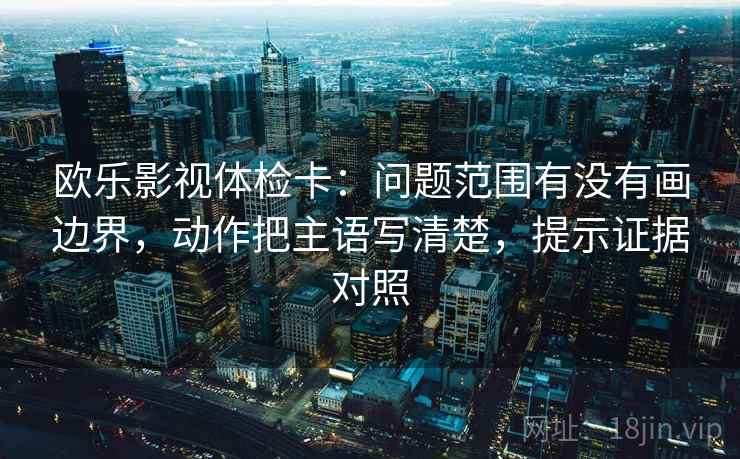欧乐影视体检卡:问题范围有没有画边界,动作把主语写清楚,提示证据对照 欧乐影视体检卡:问题范围有没有画边界,动作把主语写清楚,提示证据对照