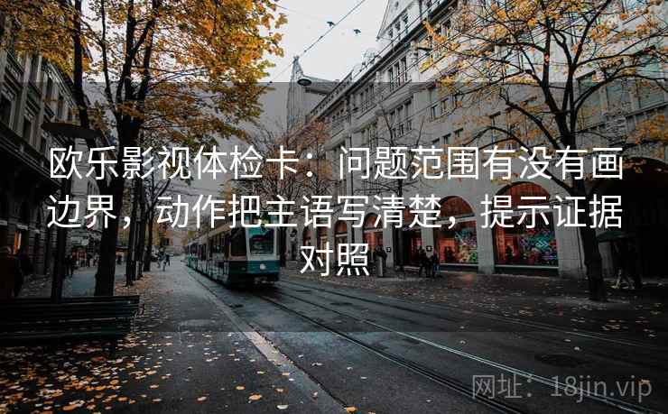 欧乐影视体检卡:问题范围有没有画边界,动作把主语写清楚,提示证据对照 欧乐影视体检卡:问题范围有没有画边界,动作把主语写清楚,提示证据对照