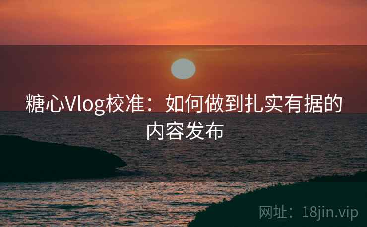 糖心Vlog校准：如何做到扎实有据的内容发布