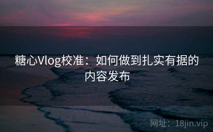 糖心Vlog校准：如何做到扎实有据的内容发布