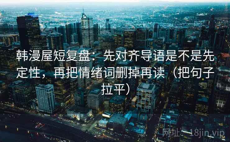 韩漫屋短复盘：先对齐导语是不是先定性，再把情绪词删掉再读（把句子拉平）