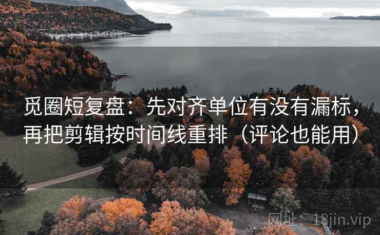 觅圈短复盘：先对齐单位有没有漏标，再把剪辑按时间线重排（评论也能用）
