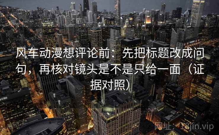 风车动漫想评论前：先把标题改成问句，再核对镜头是不是只给一面（证据对照）