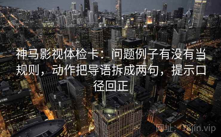 神马影视体检卡：问题例子有没有当规则，动作把导语拆成两句，提示口径回正