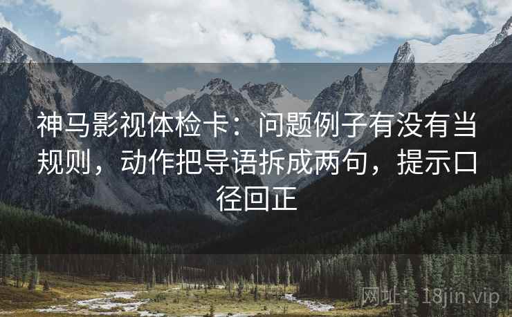 神马影视体检卡：问题例子有没有当规则，动作把导语拆成两句，提示口径回正