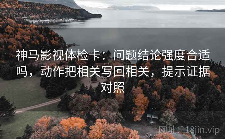神马影视体检卡：问题结论强度合适吗，动作把相关写回相关，提示证据对照