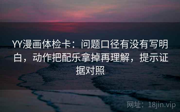 YY漫画体检卡：问题口径有没有写明白，动作把配乐拿掉再理解，提示证据对照