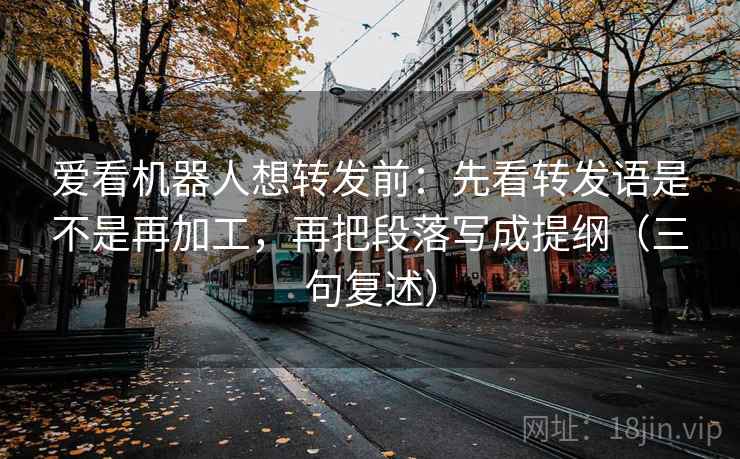 爱看机器人想转发前：先看转发语是不是再加工，再把段落写成提纲（三句复述）