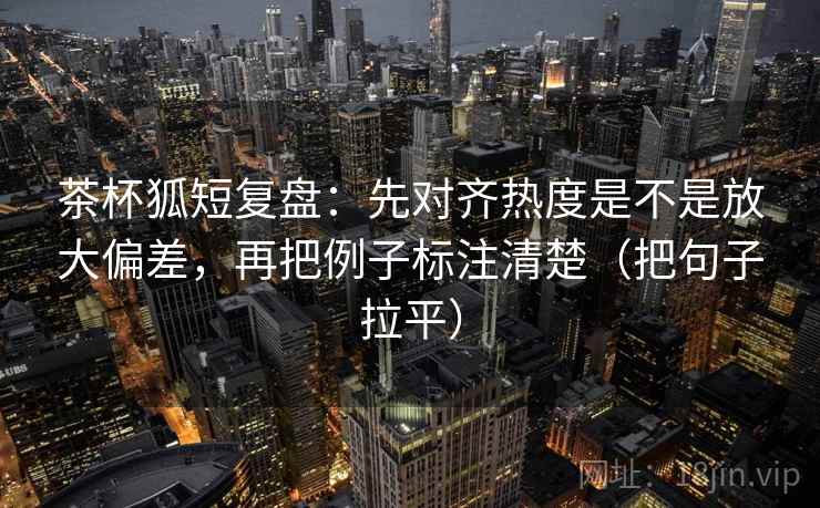 茶杯狐短复盘：先对齐热度是不是放大偏差，再把例子标注清楚（把句子拉平）
