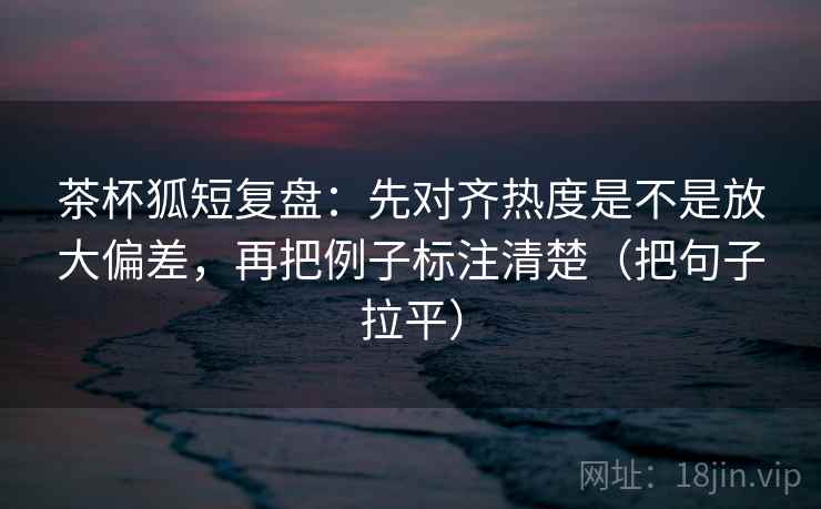 茶杯狐短复盘：先对齐热度是不是放大偏差，再把例子标注清楚（把句子拉平）