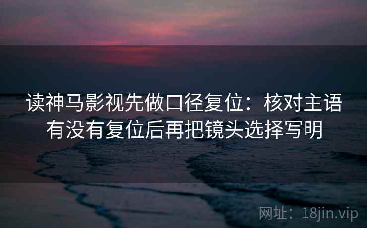 读神马影视先做口径复位：核对主语有没有复位后再把镜头选择写明