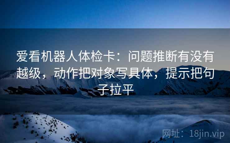 爱看机器人体检卡：问题推断有没有越级，动作把对象写具体，提示把句子拉平